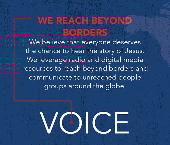 We Reach Beyond Borders. We believe that everyone deserves the chance to hear the story of Jesus. We leverage radio and digital media resources to reach beyond borders and communicate to unreached people groups around the globe.